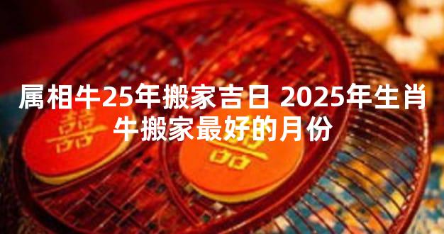 属相牛25年搬家吉日 2025年生肖牛搬家最好的月份